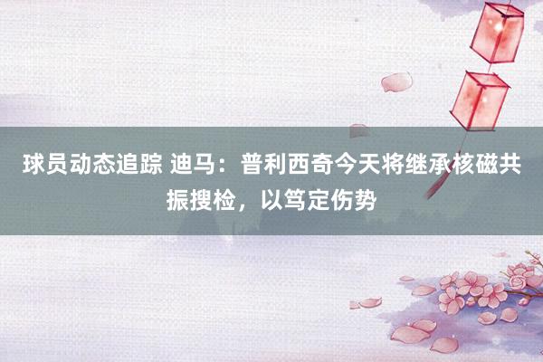 球员动态追踪 迪马：普利西奇今天将继承核磁共振搜检，以笃定伤势