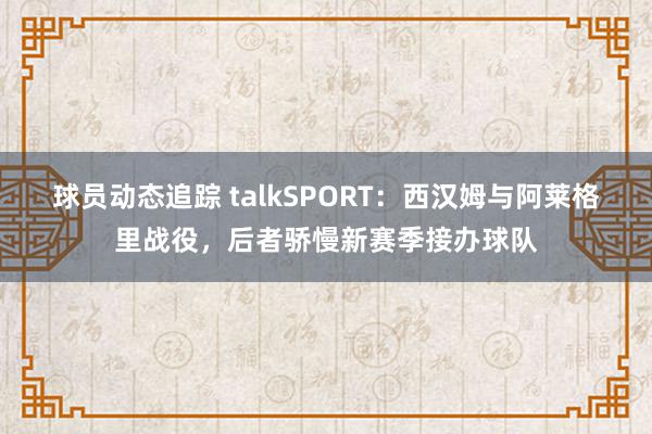 球员动态追踪 talkSPORT：西汉姆与阿莱格里战役，后者骄慢新赛季接办球队