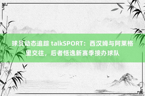 球员动态追踪 talkSPORT：西汉姆与阿莱格里交往，后者恬逸新赛季接办球队