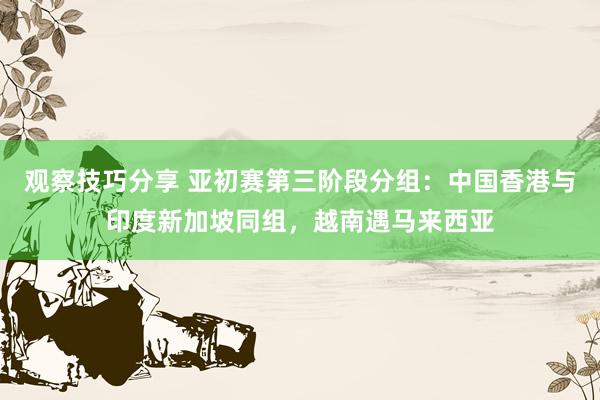 观察技巧分享 亚初赛第三阶段分组：中国香港与印度新加坡同组，越南遇马来西亚