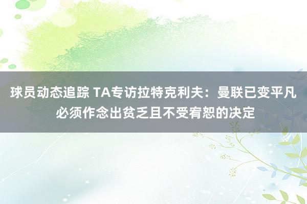 球员动态追踪 TA专访拉特克利夫：曼联已变平凡 必须作念出贫乏且不受宥恕的决定