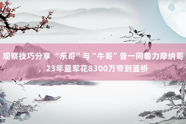 观察技巧分享 “乐哥”与“牛哥”曾一同着力摩纳哥，23年蓝军花8300万带到蓝桥