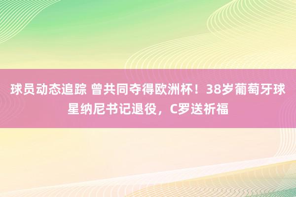 球员动态追踪 曾共同夺得欧洲杯！38岁葡萄牙球星纳尼书记退役，C罗送祈福