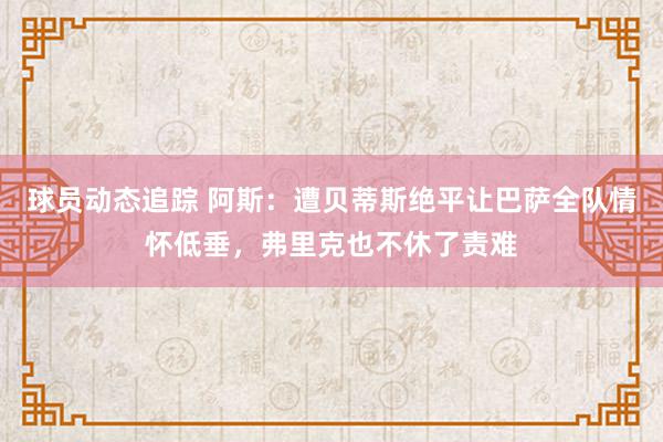 球员动态追踪 阿斯：遭贝蒂斯绝平让巴萨全队情怀低垂，弗里克也不休了责难