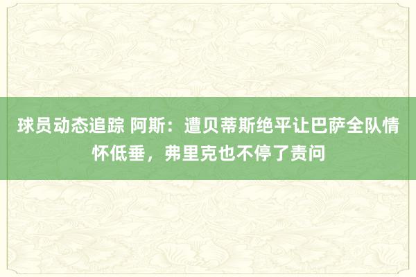 球员动态追踪 阿斯：遭贝蒂斯绝平让巴萨全队情怀低垂，弗里克也不停了责问