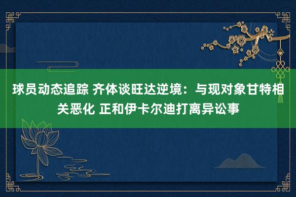 球员动态追踪 齐体谈旺达逆境：与现对象甘特相关恶化 正和伊卡尔迪打离异讼事