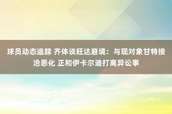 球员动态追踪 齐体谈旺达窘境：与现对象甘特接洽恶化 正和伊卡尔迪打离异讼事