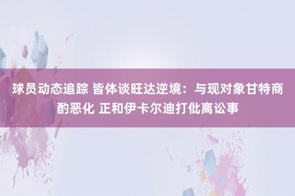 球员动态追踪 皆体谈旺达逆境：与现对象甘特商酌恶化 正和伊卡尔迪打仳离讼事