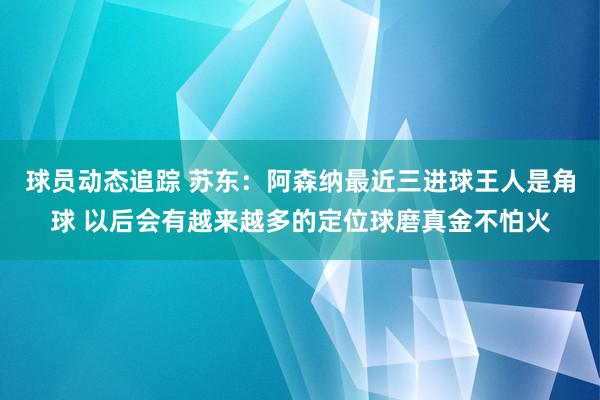 球员动态追踪 苏东：阿森纳最近三进球王人是角球 以后会有越来越多的定位球磨真金不怕火