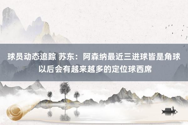 球员动态追踪 苏东：阿森纳最近三进球皆是角球 以后会有越来越多的定位球西席