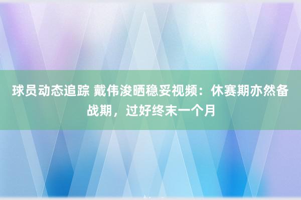 球员动态追踪 戴伟浚晒稳妥视频：休赛期亦然备战期，过好终末一个月