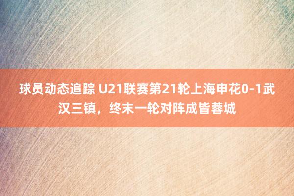 球员动态追踪 U21联赛第21轮上海申花0-1武汉三镇，终末一轮对阵成皆蓉城