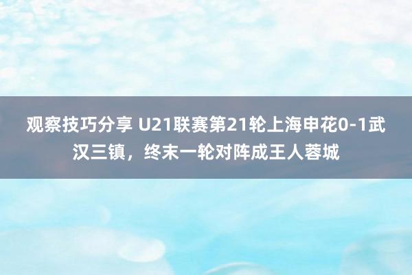 观察技巧分享 U21联赛第21轮上海申花0-1武汉三镇，终末一轮对阵成王人蓉城