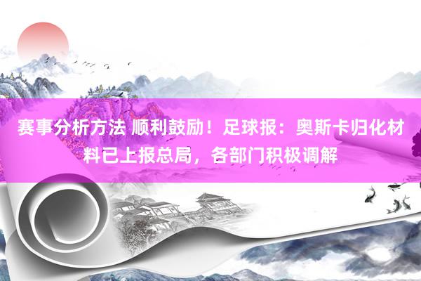 赛事分析方法 顺利鼓励！足球报：奥斯卡归化材料已上报总局，各部门积极调解