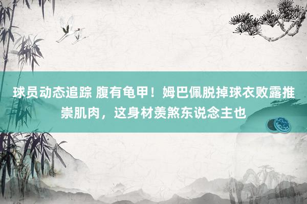 球员动态追踪 腹有龟甲！姆巴佩脱掉球衣败露推崇肌肉，这身材羡煞东说念主也