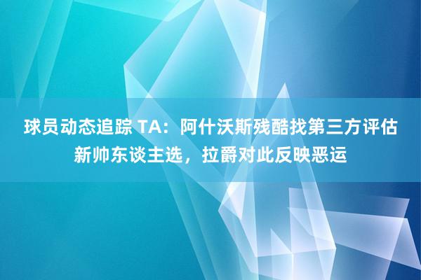 球员动态追踪 TA：阿什沃斯残酷找第三方评估新帅东谈主选，拉爵对此反映恶运