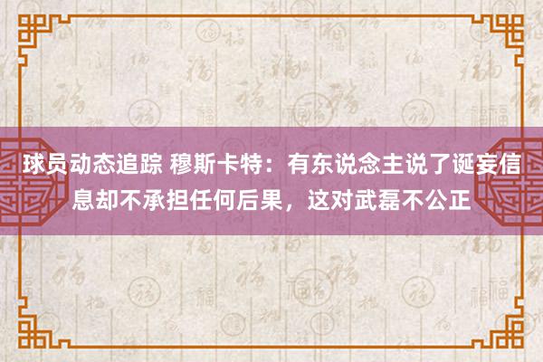 球员动态追踪 穆斯卡特：有东说念主说了诞妄信息却不承担任何后果，这对武磊不公正