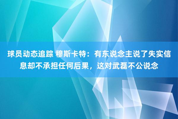 球员动态追踪 穆斯卡特：有东说念主说了失实信息却不承担任何后果，这对武磊不公说念