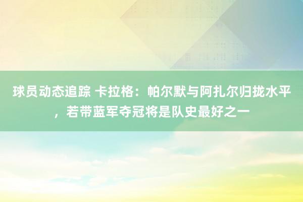 球员动态追踪 卡拉格：帕尔默与阿扎尔归拢水平，若带蓝军夺冠将是队史最好之一