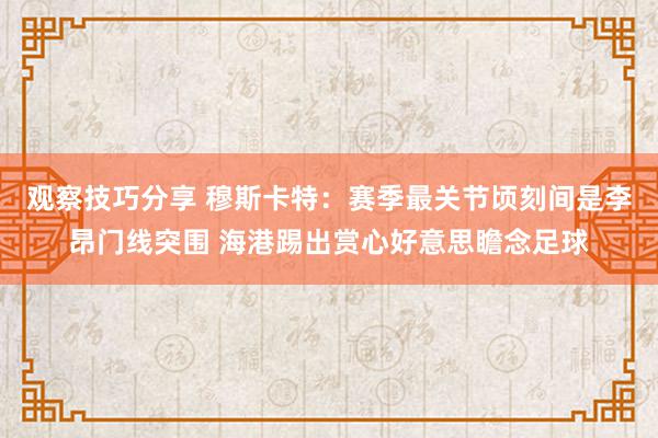 观察技巧分享 穆斯卡特：赛季最关节顷刻间是李昂门线突围 海港踢出赏心好意思瞻念足球