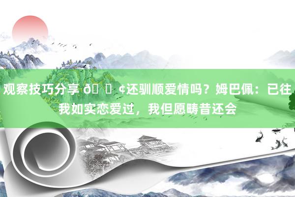 观察技巧分享 🐢还驯顺爱情吗？姆巴佩：已往我如实恋爱过，我但愿畴昔还会