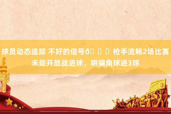 球员动态追踪 不好的信号😕枪手流畅2场比赛未能开放战进球，哄骗角球进3球