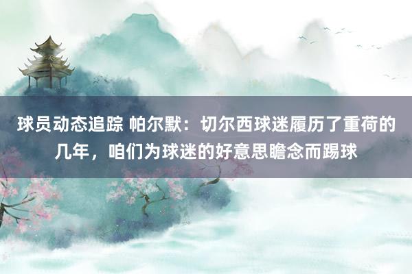 球员动态追踪 帕尔默：切尔西球迷履历了重荷的几年，咱们为球迷的好意思瞻念而踢球