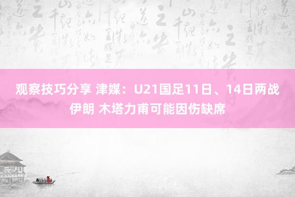 观察技巧分享 津媒：U21国足11日、14日两战伊朗 木塔力甫可能因伤缺席