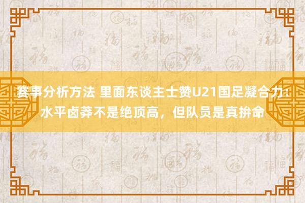 赛事分析方法 里面东谈主士赞U21国足凝合力：水平卤莽不是绝顶高，但队员是真拚命