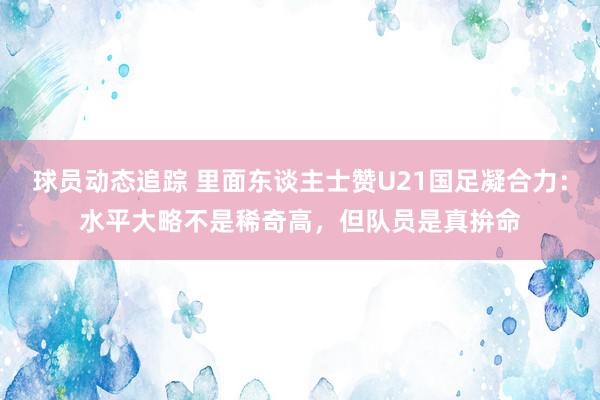 球员动态追踪 里面东谈主士赞U21国足凝合力：水平大略不是稀奇高，但队员是真拚命