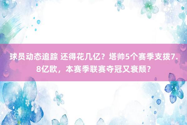 球员动态追踪 还得花几亿？塔帅5个赛季支拨7.8亿欧，本赛季联赛夺冠又衰颓？