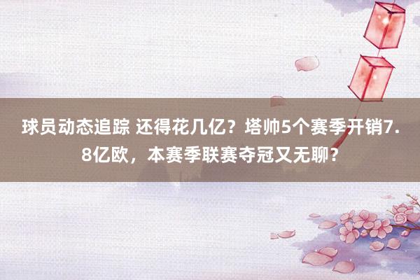 球员动态追踪 还得花几亿？塔帅5个赛季开销7.8亿欧，本赛季联赛夺冠又无聊？