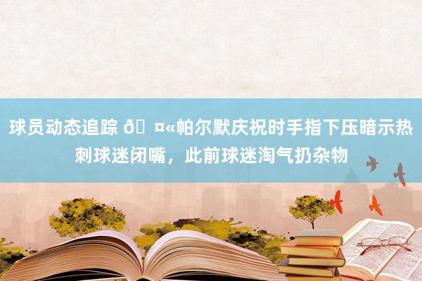 球员动态追踪 🤫帕尔默庆祝时手指下压暗示热刺球迷闭嘴，此前球迷淘气扔杂物