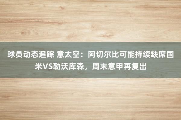 球员动态追踪 意太空：阿切尔比可能持续缺席国米VS勒沃库森，周末意甲再复出