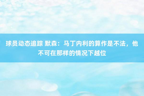 球员动态追踪 默森：马丁内利的算作是不法，他不可在那样的情况下越位