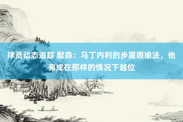 球员动态追踪 默森：马丁内利的步履瑕瑜法，他弗成在那样的情况下越位