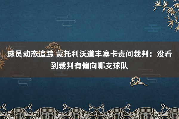 球员动态追踪 蒙托利沃道丰塞卡责问裁判：没看到裁判有偏向哪支球队