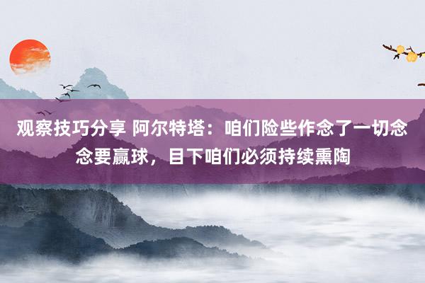 观察技巧分享 阿尔特塔：咱们险些作念了一切念念要赢球，目下咱们必须持续熏陶