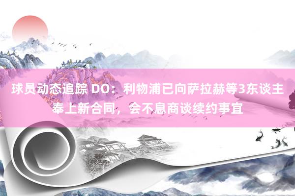 球员动态追踪 DO：利物浦已向萨拉赫等3东谈主奉上新合同，会不息商谈续约事宜