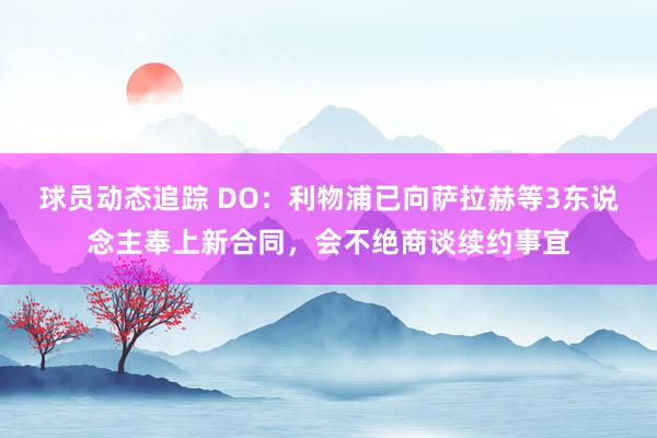 球员动态追踪 DO：利物浦已向萨拉赫等3东说念主奉上新合同，会不绝商谈续约事宜