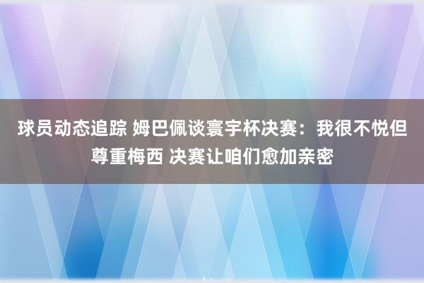 球员动态追踪 姆巴佩谈寰宇杯决赛：我很不悦但尊重梅西 决赛让咱们愈加亲密