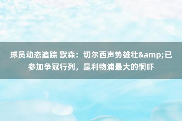 球员动态追踪 默森：切尔西声势雄壮&已参加争冠行列，是利物浦最大的恫吓