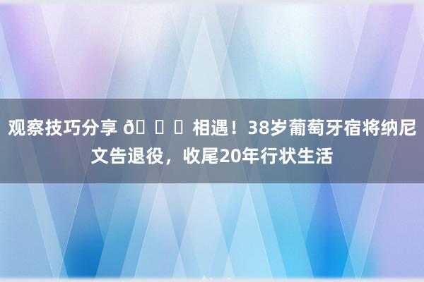 观察技巧分享 👋相遇！38岁葡萄牙宿将纳尼文告退役，收尾20年行状生活