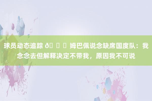 球员动态追踪 👀姆巴佩说念缺席国度队：我念念去但解释决定不带我，原因我不可说