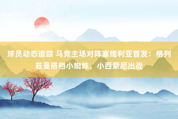 球员动态追踪 马竞主场对阵塞维利亚首发：格列兹曼搭档小蜘蛛，小西蒙尼出战