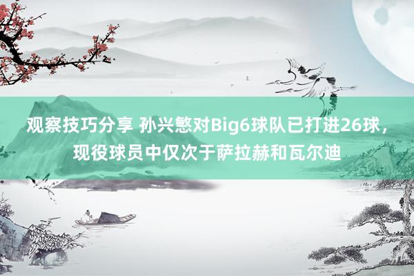 观察技巧分享 孙兴慜对Big6球队已打进26球，现役球员中仅次于萨拉赫和瓦尔迪