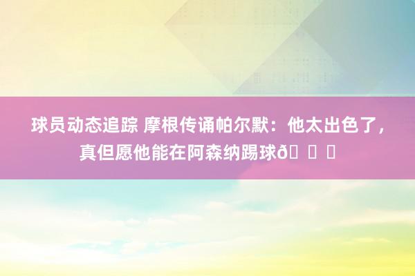 球员动态追踪 摩根传诵帕尔默：他太出色了，真但愿他能在阿森纳踢球👍