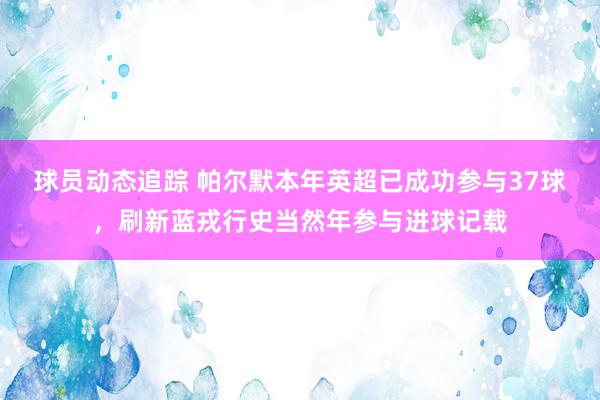 球员动态追踪 帕尔默本年英超已成功参与37球，刷新蓝戎行史当然年参与进球记载