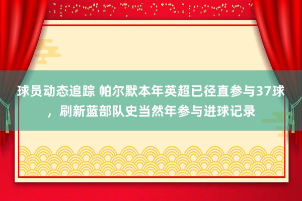 球员动态追踪 帕尔默本年英超已径直参与37球，刷新蓝部队史当然年参与进球记录