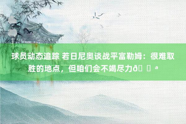 球员动态追踪 若日尼奥谈战平富勒姆：很难取胜的地点，但咱们会不竭尽力💪